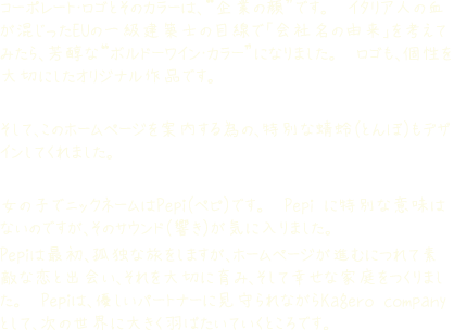 コーポレート・ロゴとそのカラーは、“企業の顔”です。 イタリア人の血が混じったEUの一級建築士の目線で「会社名の由来」を考えてみたら、芳醇な“ボルドーワイン・カラー”になりました。 ロゴも、個性を大切にしたオリジナル作品です。そして、このホームページを案内する為の、特別な蜻蛉(とんぼ)もデザインしてくれました。
女の子でニックネームはPepi(ペピ)です。 Pepi に特別な意味はないのですが、そのサウンド(響き)が気に入りました。Pepiは最初、孤独な旅をしますが、ホームページが進むにつれて素敵な恋と出会い、それを大切に育み、そして幸せな家庭をつくりました。 Pepiは、優しいパートナーに見守られながらKagero companyとして、次の世界に大きく羽ばたいていくところです。